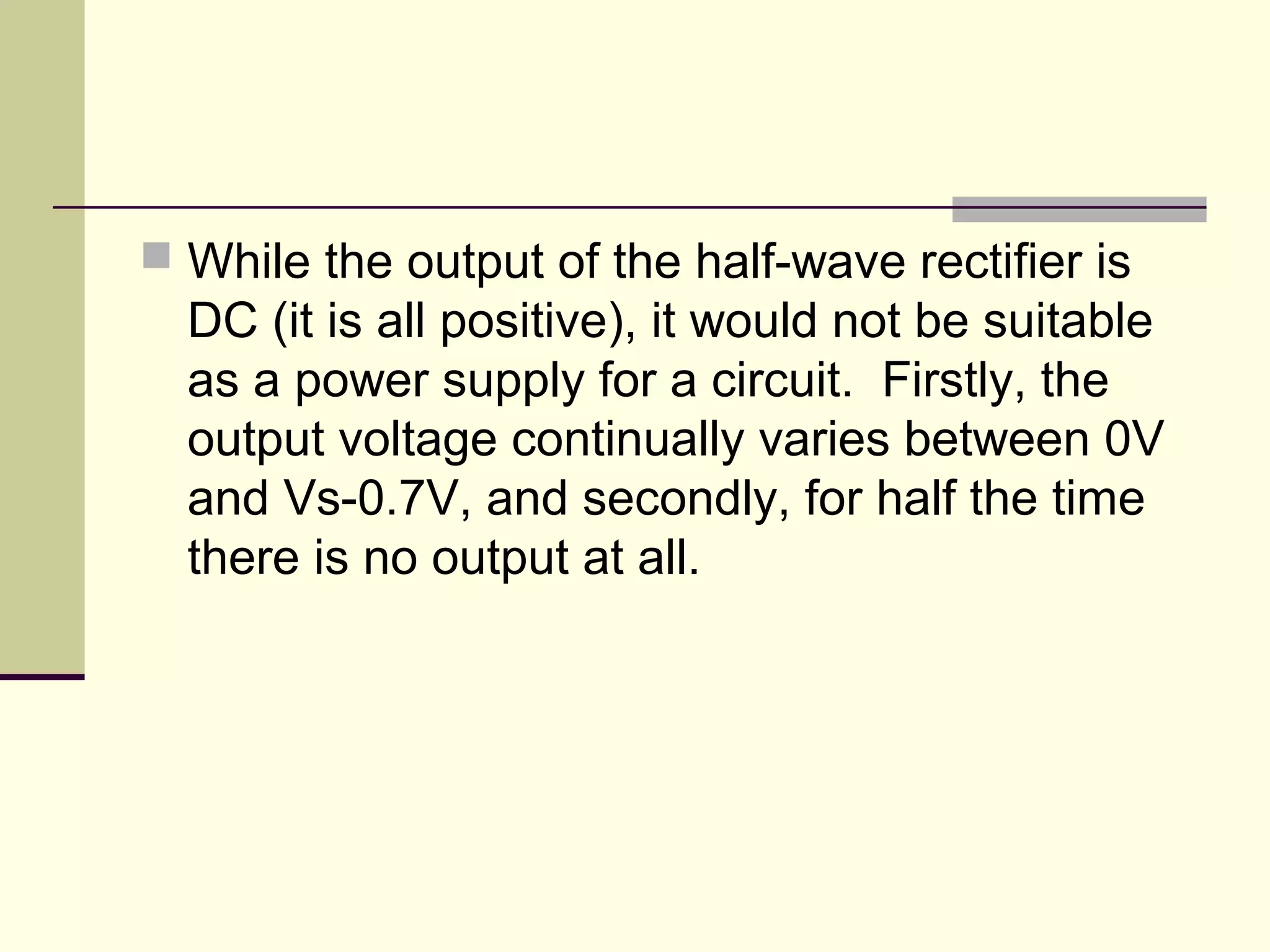  While the output of the half-wave rectifier is
DC (it is all positive), it would not be suitable
as a power supply for a circuit. Firstly, the
output voltage continually varies between 0V
and Vs-0.7V, and secondly, for half the time
there is no output at all.