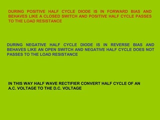 DURING POSITIVE HALF CYCLE DIODE IS IN FORWARD BIAS AND
BEHAVES LIKE A CLOSED SWITCH AND POSITIVE HALF CYCLE PASSES
TO THE LOAD RESISTANCE

DURING NEGATIVE HALF CYCLE DIODE IS IN REVERSE BIAS AND
BEHAVES LIKE AN OPEN SWITCH AND NEGATIVE HALF CYCLE DOES NOT
PASSES TO THE LOAD RESISTANCE

IN THIS WAY HALF WAVE RECTIFIER CONVERT HALF CYCLE OF AN
A.C. VOLTAGE TO THE D.C. VOLTAGE

 
