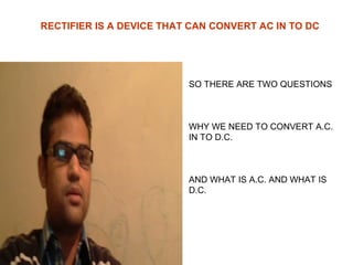 RECTIFIER IS A DEVICE THAT CAN CONVERT AC IN TO DC

SO THERE ARE TWO QUESTIONS

WHY WE NEED TO CONVERT A.C.
IN TO D.C.

AND WHAT IS A.C. AND WHAT IS
D.C.

 