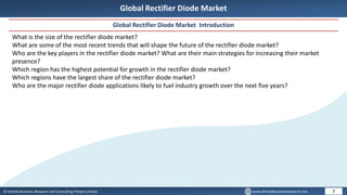 © Dhirtek Business Research and Consulting Private Limited www.dhirtekbusinessresearch.com
Global Rectifier Diode Market
Global Rectifier Diode Market Introduction
7
What is the size of the rectifier diode market?
What are some of the most recent trends that will shape the future of the rectifier diode market?
Who are the key players in the rectifier diode market? What are their main strategies for increasing their market
presence?
Which region has the highest potential for growth in the rectifier diode market?
Which regions have the largest share of the rectifier diode market?
Who are the major rectifier diode applications likely to fuel industry growth over the next five years?
 