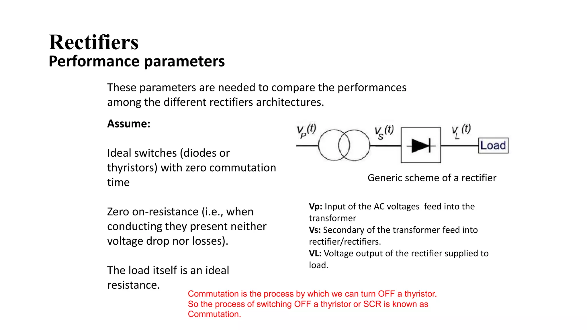 These parameters are needed to compare the performances
among the different rectifiers architectures.
Generic scheme of a rectifier
Vp: Input of the AC voltages feed into the
transformer
Vs: Secondary of the transformer feed into
rectifier/rectifiers.
VL: Voltage output of the rectifier supplied to
load.
Assume:
Ideal switches (diodes or
thyristors) with zero commutation
time
Zero on-resistance (i.e., when
conducting they present neither
voltage drop nor losses).
The load itself is an ideal
resistance.
Commutation is the process by which we can turn OFF a thyristor.
So the process of switching OFF a thyristor or SCR is known as
Commutation.
Performance parameters
Rectifiers
 