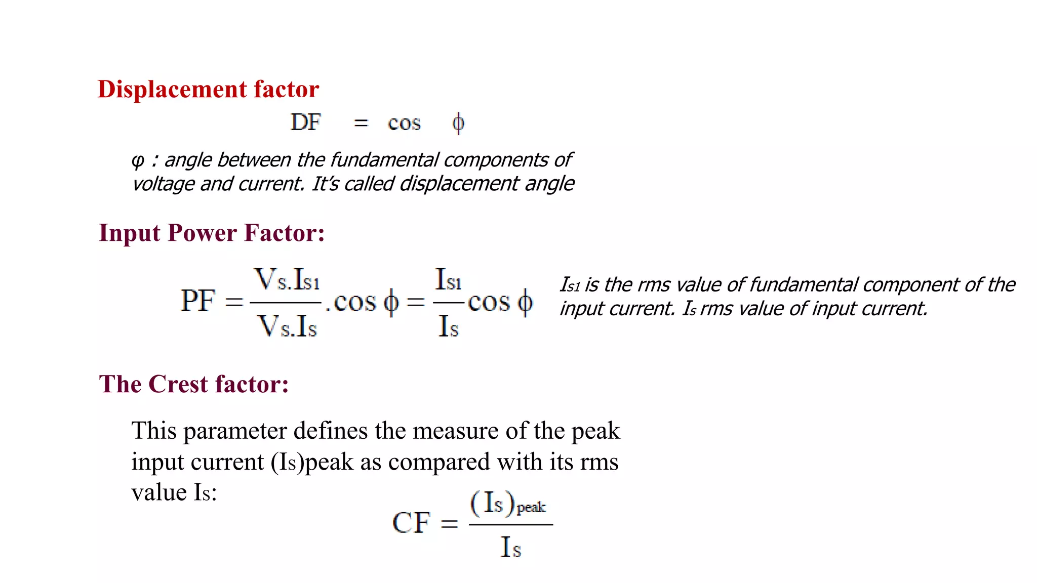 The Crest factor:
This parameter defines the measure of the peak
input current (IS)peak as compared with its rms
value IS:
Is1 is the rms value of fundamental component of the
input current. Is rms value of input current.
Input Power Factor:
φ : angle between the fundamental components of
voltage and current. It’s called displacement angle
Displacement factor
 