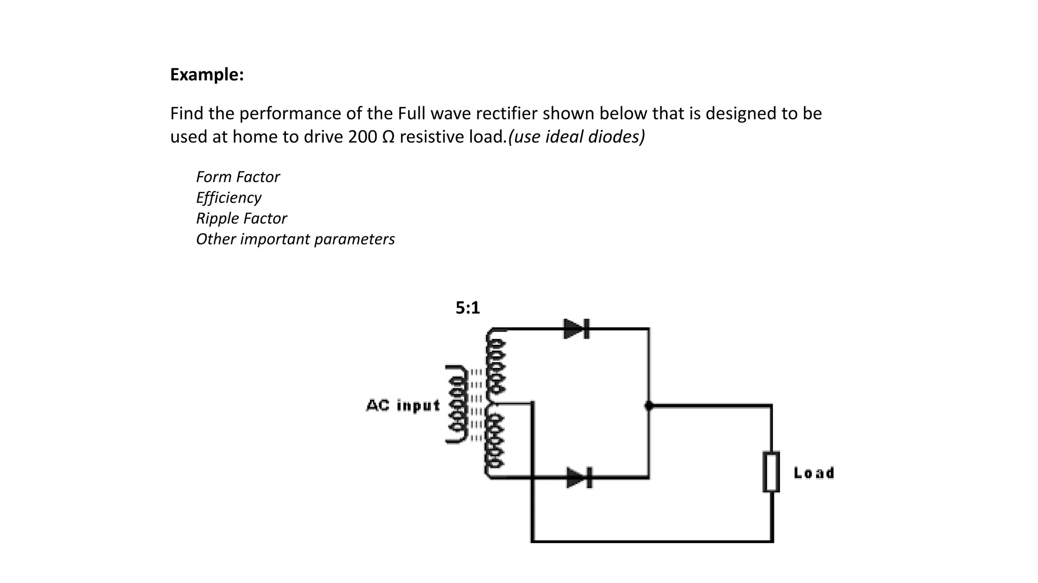 Find the performance of the Full wave rectifier shown below that is designed to be
used at home to drive 200 Ω resistive load.(use ideal diodes)
Example:
Form Factor
Efficiency
Ripple Factor
Other important parameters
5:1
 