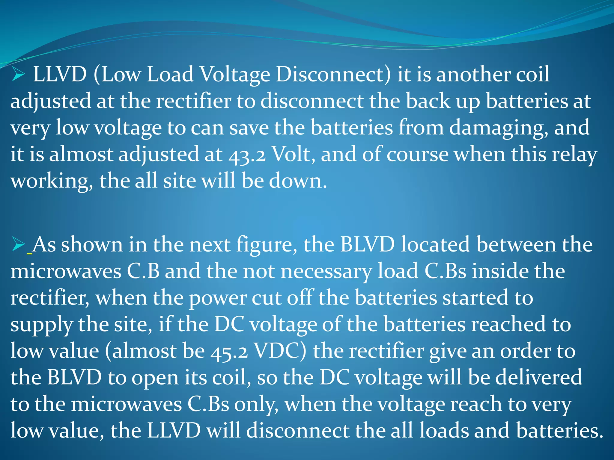  LLVD (Low Load Voltage Disconnect) it is another coil
adjusted at the rectifier to disconnect the back up batteries at
very low voltage to can save the batteries from damaging, and
it is almost adjusted at 43.2 Volt, and of course when this relay
working, the all site will be down.
 As shown in the next figure, the BLVD located between the
microwaves C.B and the not necessary load C.Bs inside the
rectifier, when the power cut off the batteries started to
supply the site, if the DC voltage of the batteries reached to
low value (almost be 45.2 VDC) the rectifier give an order to
the BLVD to open its coil, so the DC voltage will be delivered
to the microwaves C.Bs only, when the voltage reach to very
low value, the LLVD will disconnect the all loads and batteries.
 