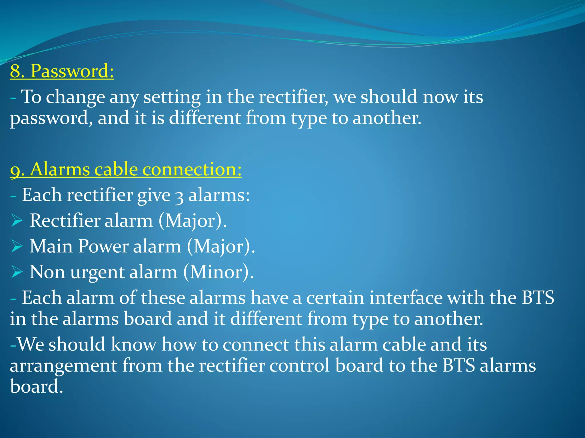 8. Password:
- To change any setting in the rectifier, we should now its
password, and it is different from type to another.
9. Alarms cable connection:
- Each rectifier give 3 alarms:
 Rectifier alarm (Major).
 Main Power alarm (Major).
 Non urgent alarm (Minor).
- Each alarm of these alarms have a certain interface with the BTS
in the alarms board and it different from type to another.
-We should know how to connect this alarm cable and its
arrangement from the rectifier control board to the BTS alarms
board.
 