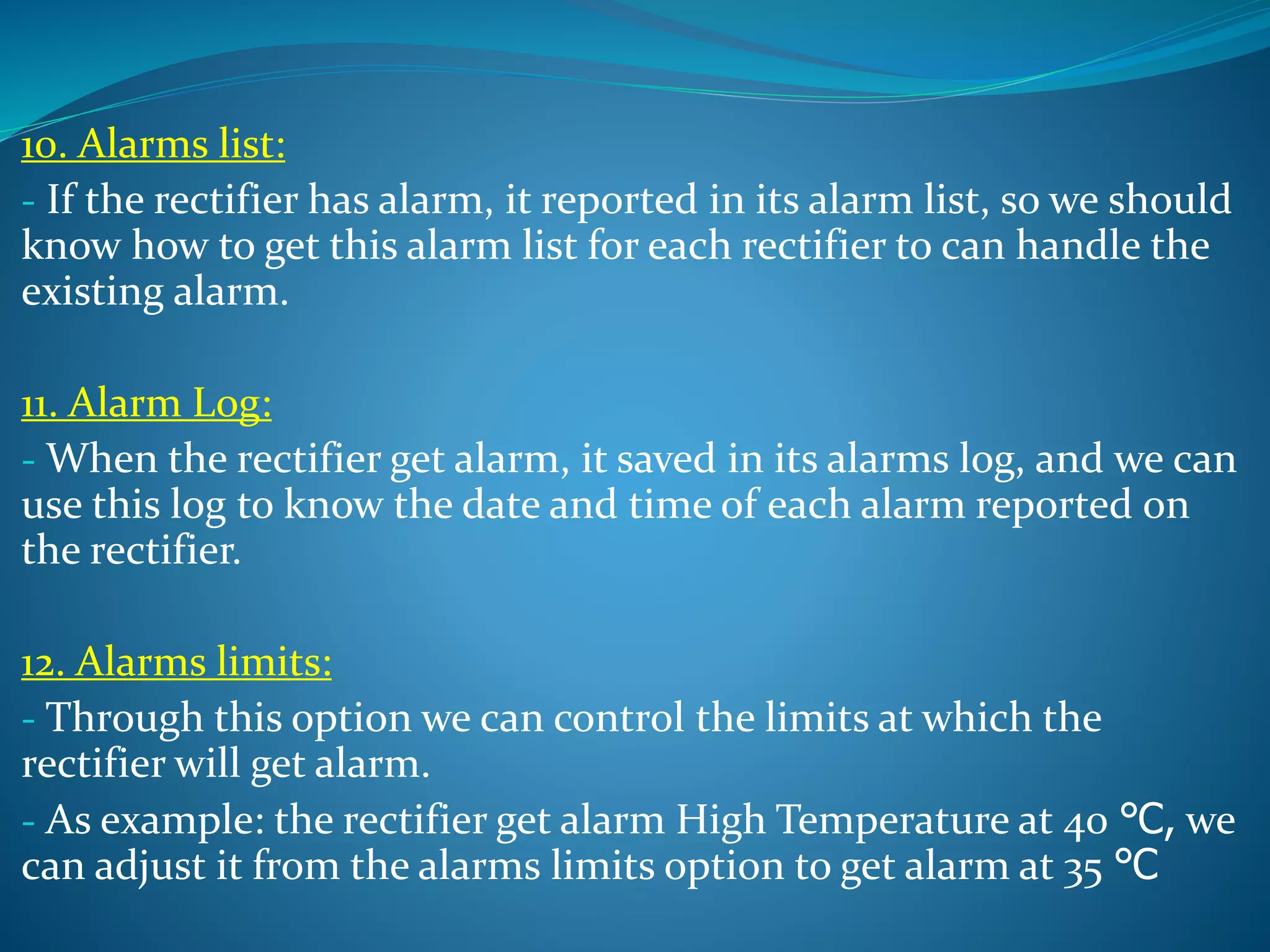 10. Alarms list:
- If the rectifier has alarm, it reported in its alarm list, so we should
know how to get this alarm list for each rectifier to can handle the
existing alarm.
11. Alarm Log:
- When the rectifier get alarm, it saved in its alarms log, and we can
use this log to know the date and time of each alarm reported on
the rectifier.
12. Alarms limits:
- Through this option we can control the limits at which the
rectifier will get alarm.
- As example: the rectifier get alarm High Temperature at 40 ℃, we
can adjust it from the alarms limits option to get alarm at 35 ℃
 