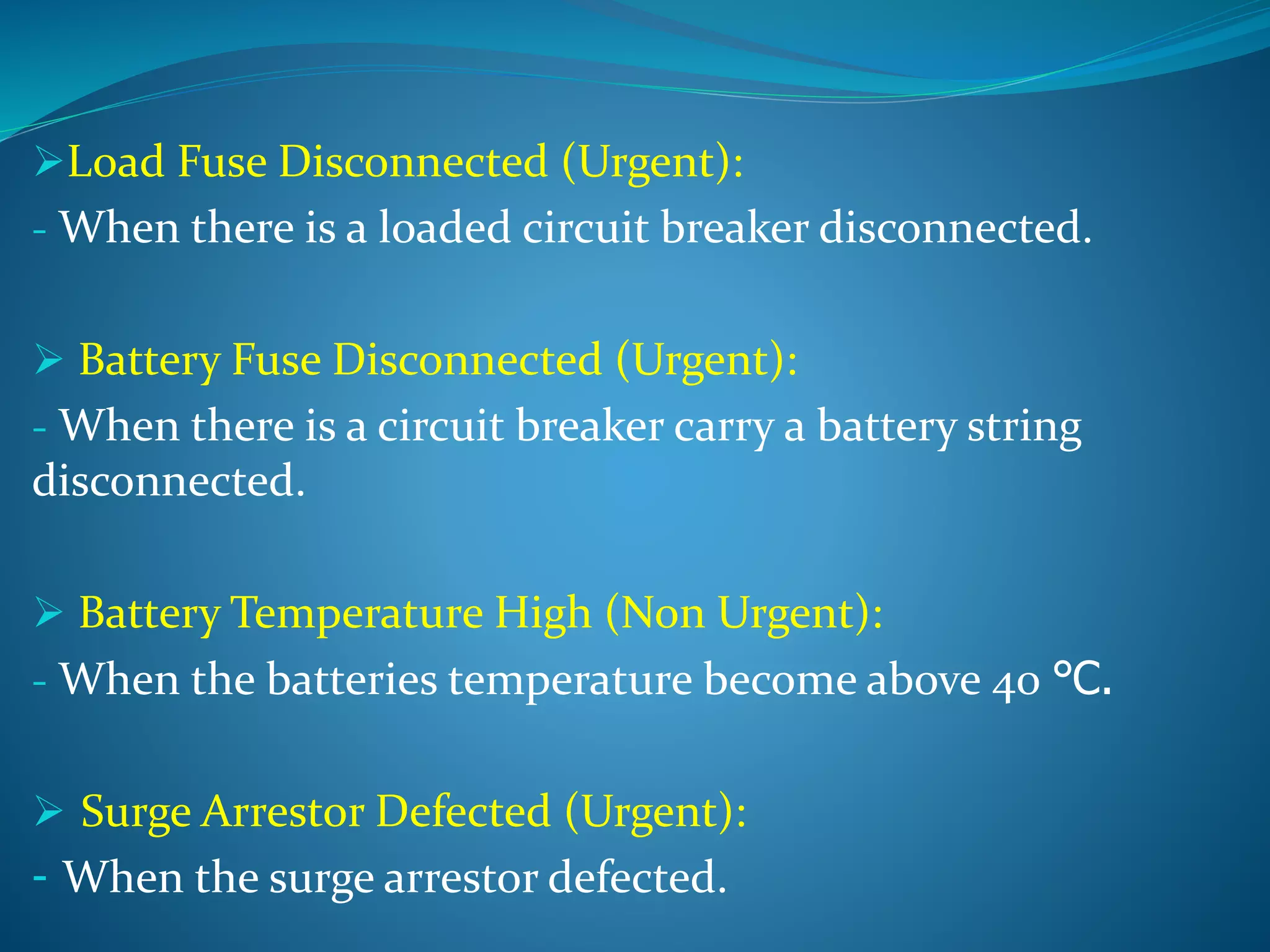 Load Fuse Disconnected (Urgent):
- When there is a loaded circuit breaker disconnected.
 Battery Fuse Disconnected (Urgent):
- When there is a circuit breaker carry a battery string
disconnected.
 Battery Temperature High (Non Urgent):
- When the batteries temperature become above 40 ℃.
 Surge Arrestor Defected (Urgent):
- When the surge arrestor defected.
 