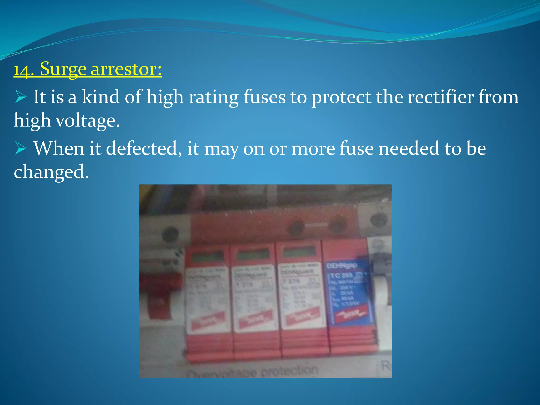 14. Surge arrestor:
 It is a kind of high rating fuses to protect the rectifier from
high voltage.
 When it defected, it may on or more fuse needed to be
changed.
 