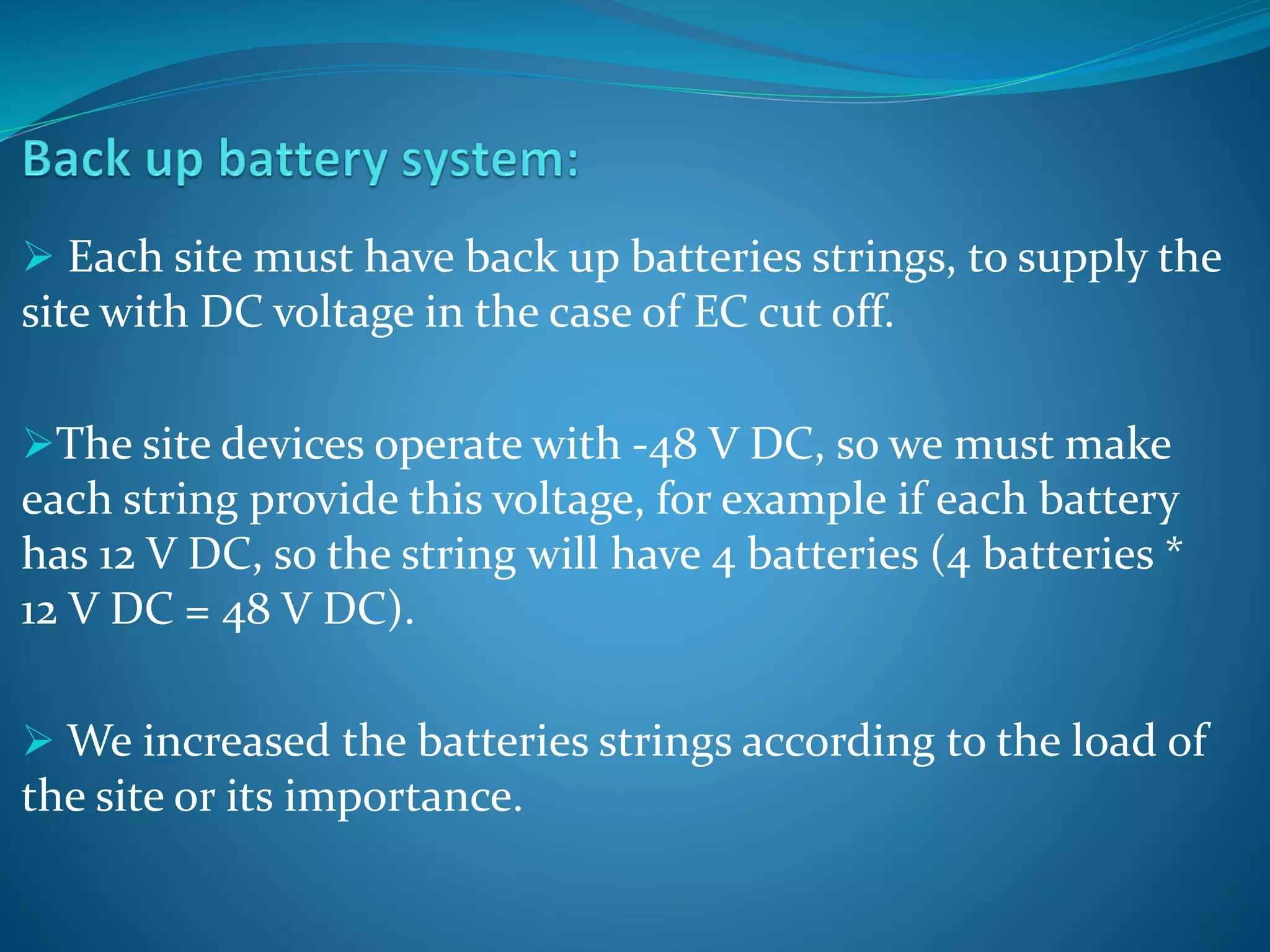  Each site must have back up batteries strings, to supply the
site with DC voltage in the case of EC cut off.
The site devices operate with -48 V DC, so we must make
each string provide this voltage, for example if each battery
has 12 V DC, so the string will have 4 batteries (4 batteries *
12 V DC = 48 V DC).
 We increased the batteries strings according to the load of
the site or its importance.
 