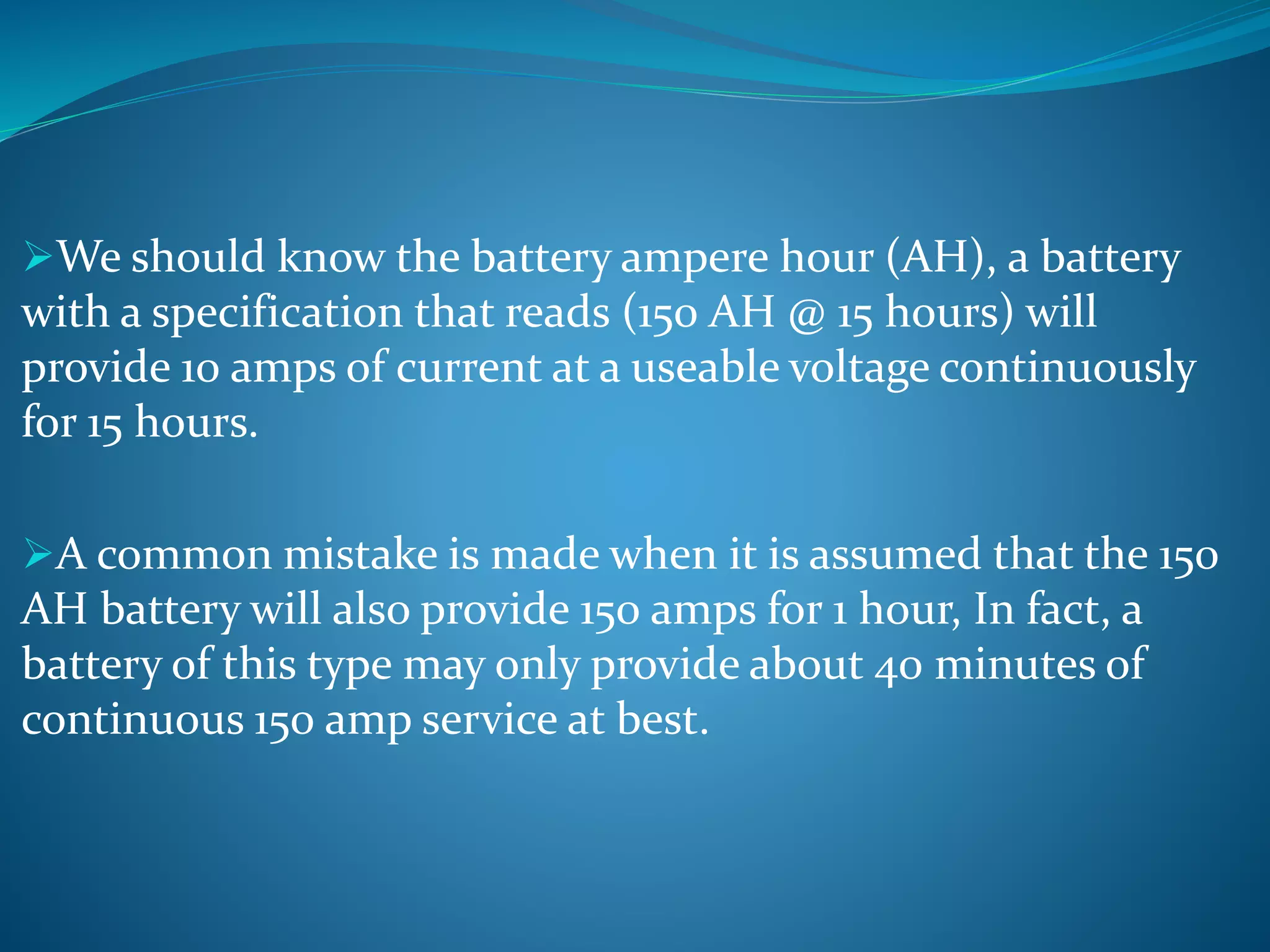 We should know the battery ampere hour (AH), a battery
with a specification that reads (150 AH @ 15 hours) will
provide 10 amps of current at a useable voltage continuously
for 15 hours.
A common mistake is made when it is assumed that the 150
AH battery will also provide 150 amps for 1 hour, In fact, a
battery of this type may only provide about 40 minutes of
continuous 150 amp service at best.
 