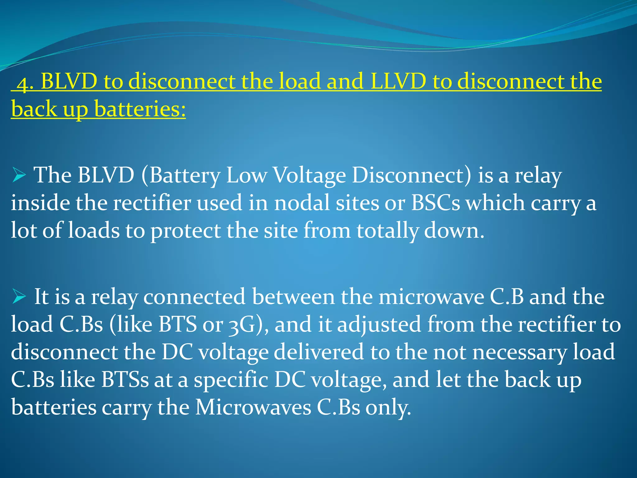 4. BLVD to disconnect the load and LLVD to disconnect the
back up batteries:
 The BLVD (Battery Low Voltage Disconnect) is a relay
inside the rectifier used in nodal sites or BSCs which carry a
lot of loads to protect the site from totally down.
 It is a relay connected between the microwave C.B and the
load C.Bs (like BTS or 3G), and it adjusted from the rectifier to
disconnect the DC voltage delivered to the not necessary load
C.Bs like BTSs at a specific DC voltage, and let the back up
batteries carry the Microwaves C.Bs only.
 