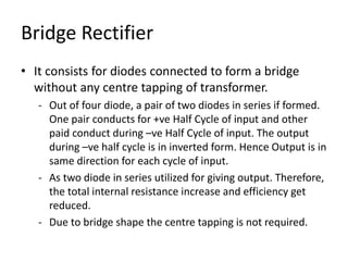 Bridge Rectifier
• It consists for diodes connected to form a bridge
without any centre tapping of transformer.
- Out of four diode, a pair of two diodes in series if formed.
One pair conducts for +ve Half Cycle of input and other
paid conduct during –ve Half Cycle of input. The output
during –ve half cycle is in inverted form. Hence Output is in
same direction for each cycle of input.
- As two diode in series utilized for giving output. Therefore,
the total internal resistance increase and efficiency get
reduced.
- Due to bridge shape the centre tapping is not required.
 