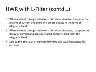 HWR with L-Filter (contd…)
• When current through Inductor (L) tends to increase, it oppose the
growth of current and store the excess energy in the form of
Magnetic Field.
• When current through Inductor (L) tends to decrease, it oppose the
decay of current and provide stored energy stored form the
Magnetic Field.
• Due to this the span of current flow through Load Resistance (RL)
increase.
 