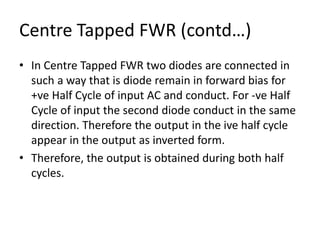 Centre Tapped FWR (contd…)
• In Centre Tapped FWR two diodes are connected in
such a way that is diode remain in forward bias for
+ve Half Cycle of input AC and conduct. For -ve Half
Cycle of input the second diode conduct in the same
direction. Therefore the output in the ive half cycle
appear in the output as inverted form.
• Therefore, the output is obtained during both half
cycles.
 