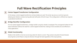 Full Wave Rectification Principles
1 Center-Tapped Transformer Configuration
In this setup, a center-tapped transformer and two diodes are used. The center tap acts as a common ground,
allowing each diode to conduct during alternate half-cycles of the AC input. This configuration is efficient but requires
a specialized transformer.
2 Bridge Rectifier Configuration
For non-center-tapped transformers, a bridge rectifier using four diodes is employed. This arrangement allows for full
wave rectification without the need for a center-tapped transformer, making it more versatile and cost-effective in
many applications.
3 Diode Functionality
Diodes in the rectifier circuit act as one-way valves for electric current. They conduct only when forward-biased,
ensuring that current flows in only one direction through the load regardless of the input polarity.
 