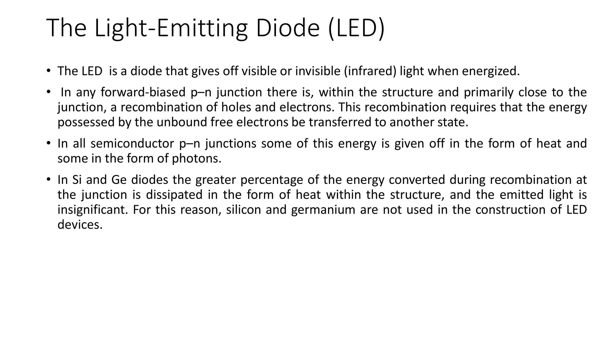 The Light-Emitting Diode (LED)
• The LED is a diode that gives off visible or invisible (infrared) light when energized.
• In any forward-biased p–n junction there is, within the structure and primarily close to the
junction, a recombination of holes and electrons. This recombination requires that the energy
possessed by the unbound free electrons be transferred to another state.
• In all semiconductor p–n junctions some of this energy is given off in the form of heat and
some in the form of photons.
• In Si and Ge diodes the greater percentage of the energy converted during recombination at
the junction is dissipated in the form of heat within the structure, and the emitted light is
insignificant. For this reason, silicon and germanium are not used in the construction of LED
devices.
 