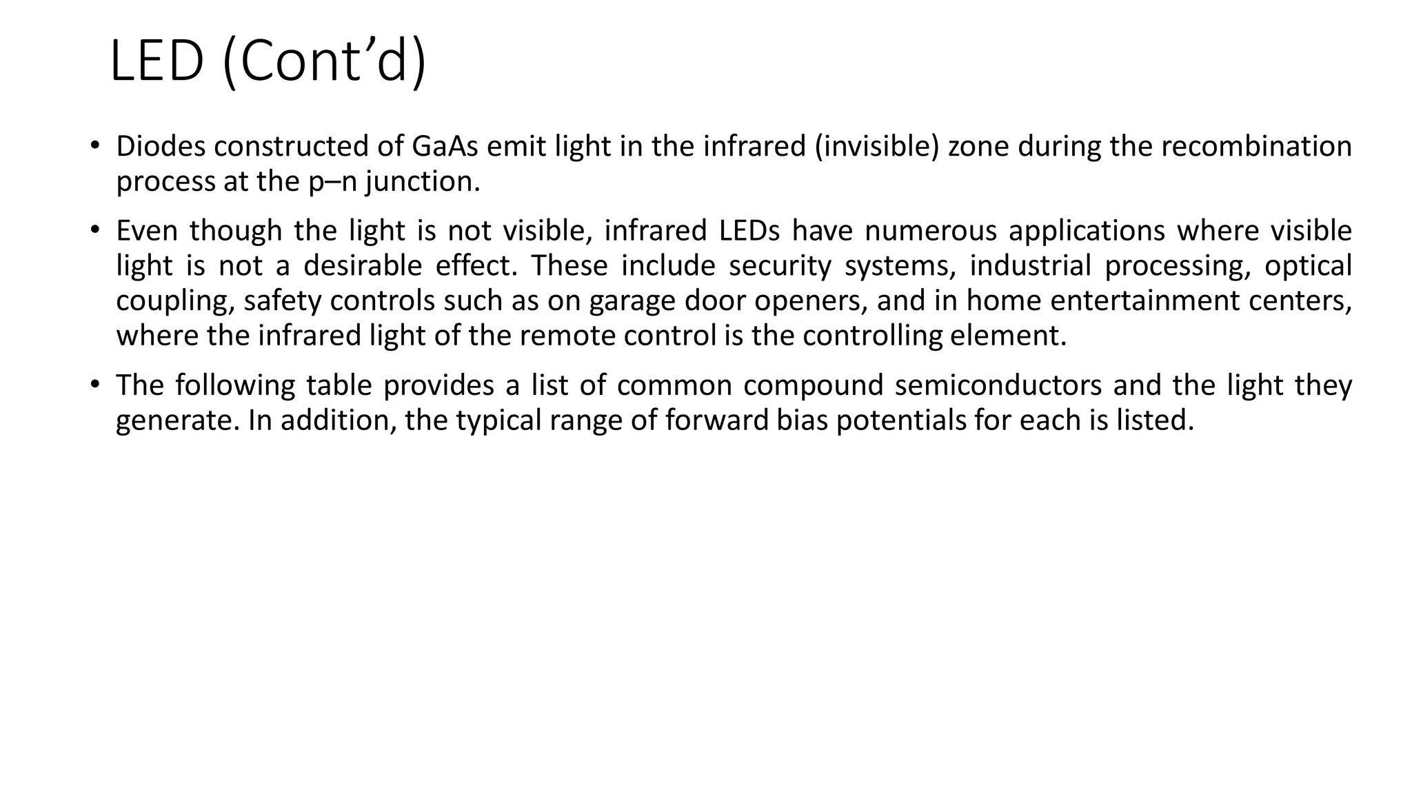 LED (Cont’d)
• Diodes constructed of GaAs emit light in the infrared (invisible) zone during the recombination
process at the p–n junction.
• Even though the light is not visible, infrared LEDs have numerous applications where visible
light is not a desirable effect. These include security systems, industrial processing, optical
coupling, safety controls such as on garage door openers, and in home entertainment centers,
where the infrared light of the remote control is the controlling element.
• The following table provides a list of common compound semiconductors and the light they
generate. In addition, the typical range of forward bias potentials for each is listed.
 