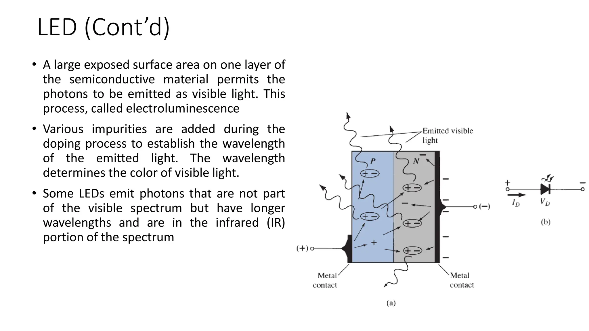LED (Cont’d)
• A large exposed surface area on one layer of
the semiconductive material permits the
photons to be emitted as visible light. This
process, called electroluminescence
• Various impurities are added during the
doping process to establish the wavelength
of the emitted light. The wavelength
determines the color of visible light.
• Some LEDs emit photons that are not part
of the visible spectrum but have longer
wavelengths and are in the infrared (IR)
portion of the spectrum
 