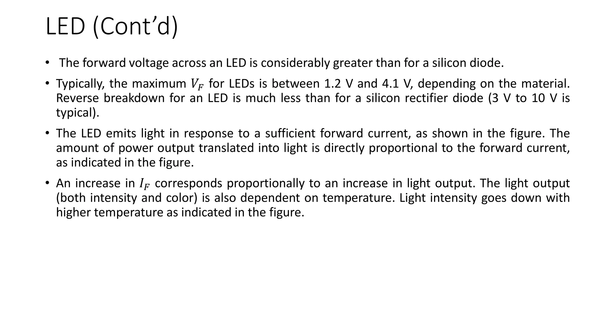 LED (Cont’d)
• The forward voltage across an LED is considerably greater than for a silicon diode.
• Typically, the maximum 𝑉𝐹 for LEDs is between 1.2 V and 4.1 V, depending on the material.
Reverse breakdown for an LED is much less than for a silicon rectifier diode (3 V to 10 V is
typical).
• The LED emits light in response to a sufficient forward current, as shown in the figure. The
amount of power output translated into light is directly proportional to the forward current,
as indicated in the figure.
• An increase in 𝐼𝐹 corresponds proportionally to an increase in light output. The light output
(both intensity and color) is also dependent on temperature. Light intensity goes down with
higher temperature as indicated in the figure.
 