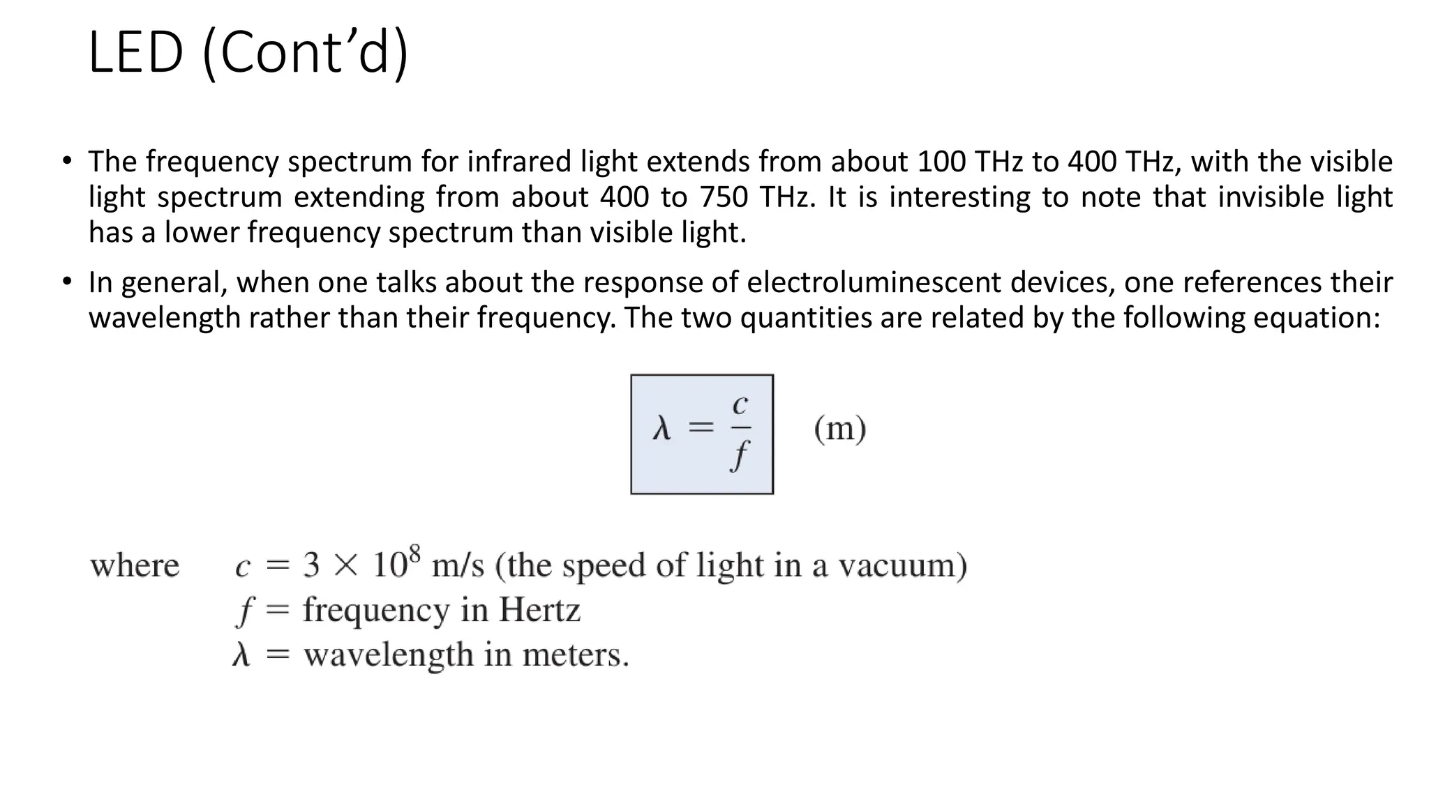 LED (Cont’d)
• The frequency spectrum for infrared light extends from about 100 THz to 400 THz, with the visible
light spectrum extending from about 400 to 750 THz. It is interesting to note that invisible light
has a lower frequency spectrum than visible light.
• In general, when one talks about the response of electroluminescent devices, one references their
wavelength rather than their frequency. The two quantities are related by the following equation:
 
