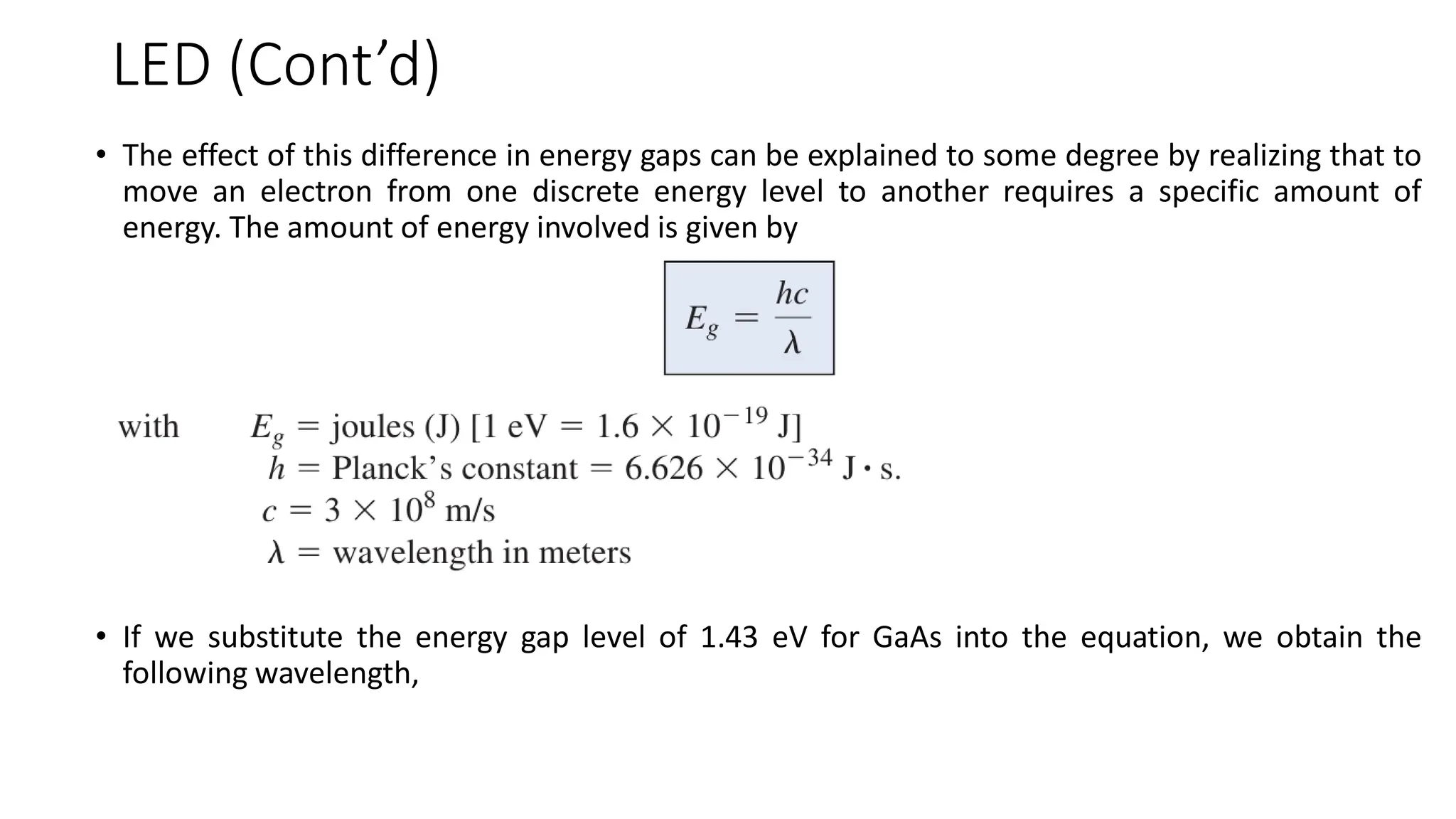 LED (Cont’d)
• The effect of this difference in energy gaps can be explained to some degree by realizing that to
move an electron from one discrete energy level to another requires a specific amount of
energy. The amount of energy involved is given by
• If we substitute the energy gap level of 1.43 eV for GaAs into the equation, we obtain the
following wavelength,
 