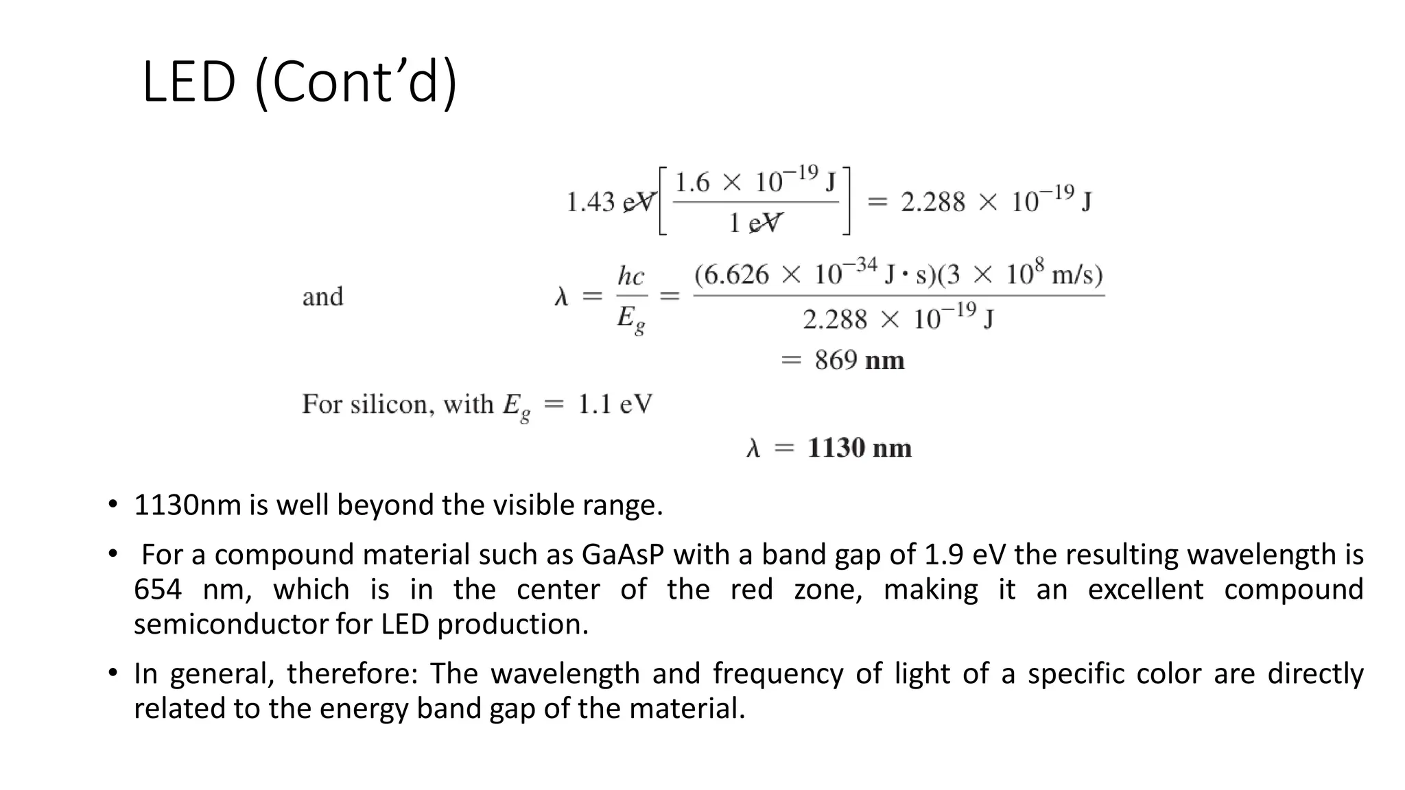 LED (Cont’d)
• 1130nm is well beyond the visible range.
• For a compound material such as GaAsP with a band gap of 1.9 eV the resulting wavelength is
654 nm, which is in the center of the red zone, making it an excellent compound
semiconductor for LED production.
• In general, therefore: The wavelength and frequency of light of a specific color are directly
related to the energy band gap of the material.
 