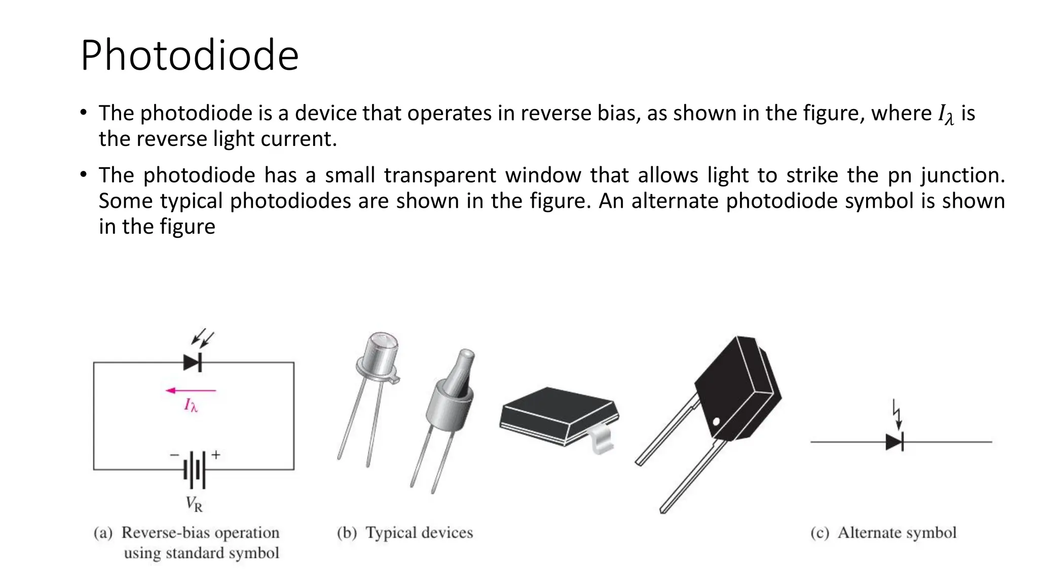 Photodiode
• The photodiode is a device that operates in reverse bias, as shown in the figure, where 𝐼𝜆 is
the reverse light current.
• The photodiode has a small transparent window that allows light to strike the pn junction.
Some typical photodiodes are shown in the figure. An alternate photodiode symbol is shown
in the figure
 
