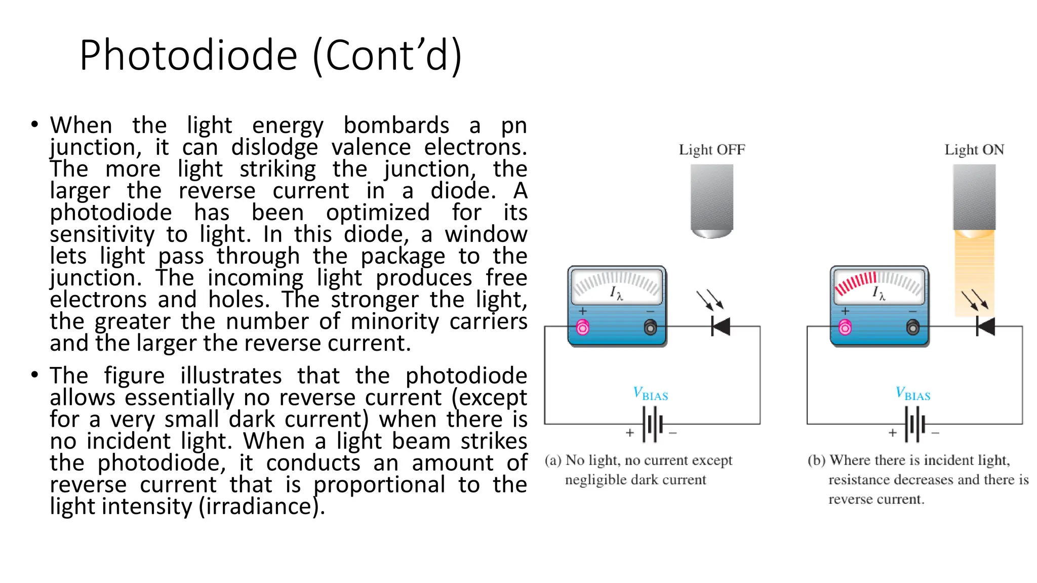 Photodiode (Cont’d)
• When the light energy bombards a pn
junction, it can dislodge valence electrons.
The more light striking the junction, the
larger the reverse current in a diode. A
photodiode has been optimized for its
sensitivity to light. In this diode, a window
lets light pass through the package to the
junction. The incoming light produces free
electrons and holes. The stronger the light,
the greater the number of minority carriers
and the larger the reverse current.
• The figure illustrates that the photodiode
allows essentially no reverse current (except
for a very small dark current) when there is
no incident light. When a light beam strikes
the photodiode, it conducts an amount of
reverse current that is proportional to the
light intensity (irradiance).
 