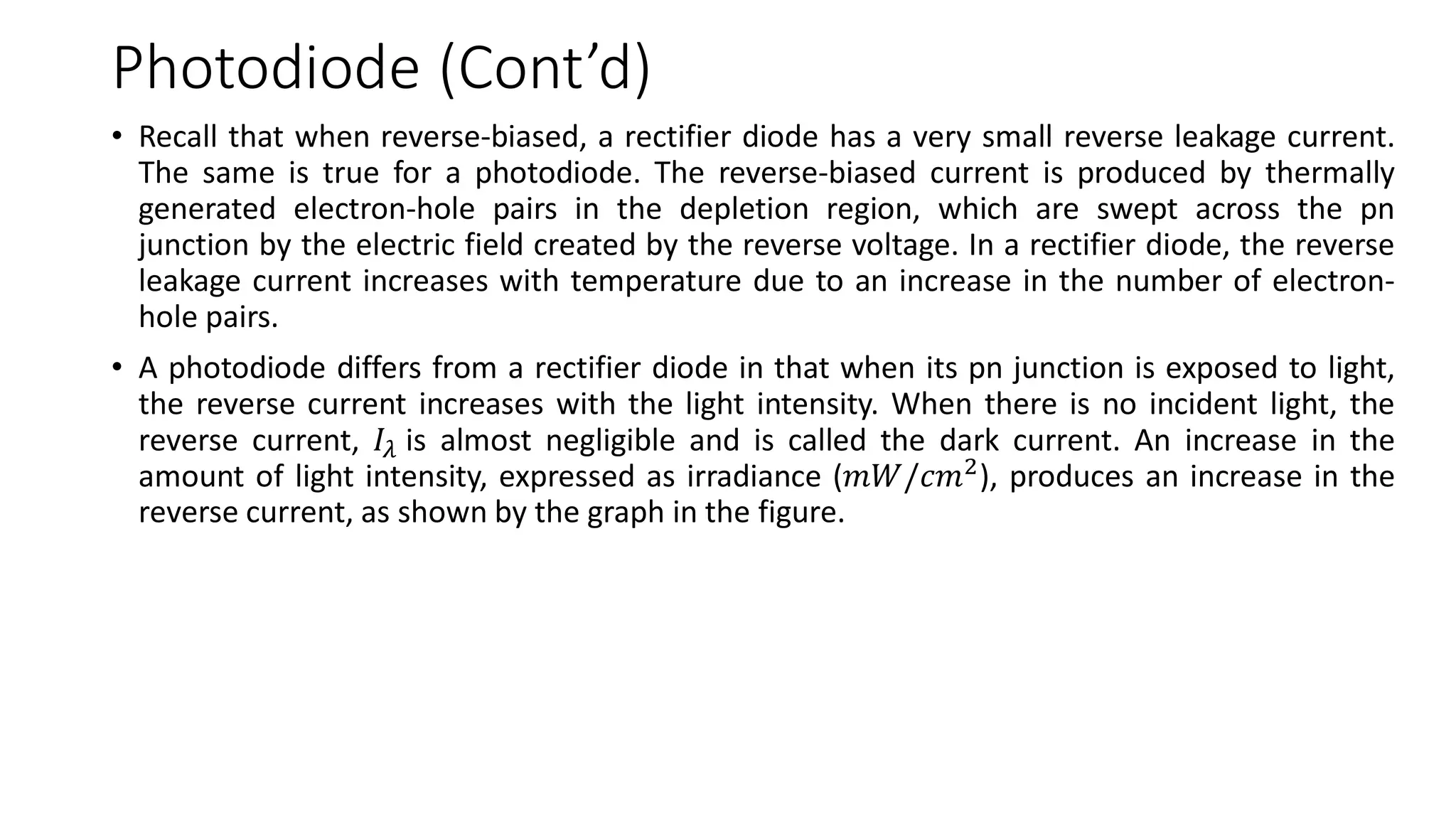 Photodiode (Cont’d)
• Recall that when reverse-biased, a rectifier diode has a very small reverse leakage current.
The same is true for a photodiode. The reverse-biased current is produced by thermally
generated electron-hole pairs in the depletion region, which are swept across the pn
junction by the electric field created by the reverse voltage. In a rectifier diode, the reverse
leakage current increases with temperature due to an increase in the number of electron-
hole pairs.
• A photodiode differs from a rectifier diode in that when its pn junction is exposed to light,
the reverse current increases with the light intensity. When there is no incident light, the
reverse current, 𝐼𝜆 is almost negligible and is called the dark current. An increase in the
amount of light intensity, expressed as irradiance (𝑚𝑊/𝑐𝑚2
), produces an increase in the
reverse current, as shown by the graph in the figure.
 