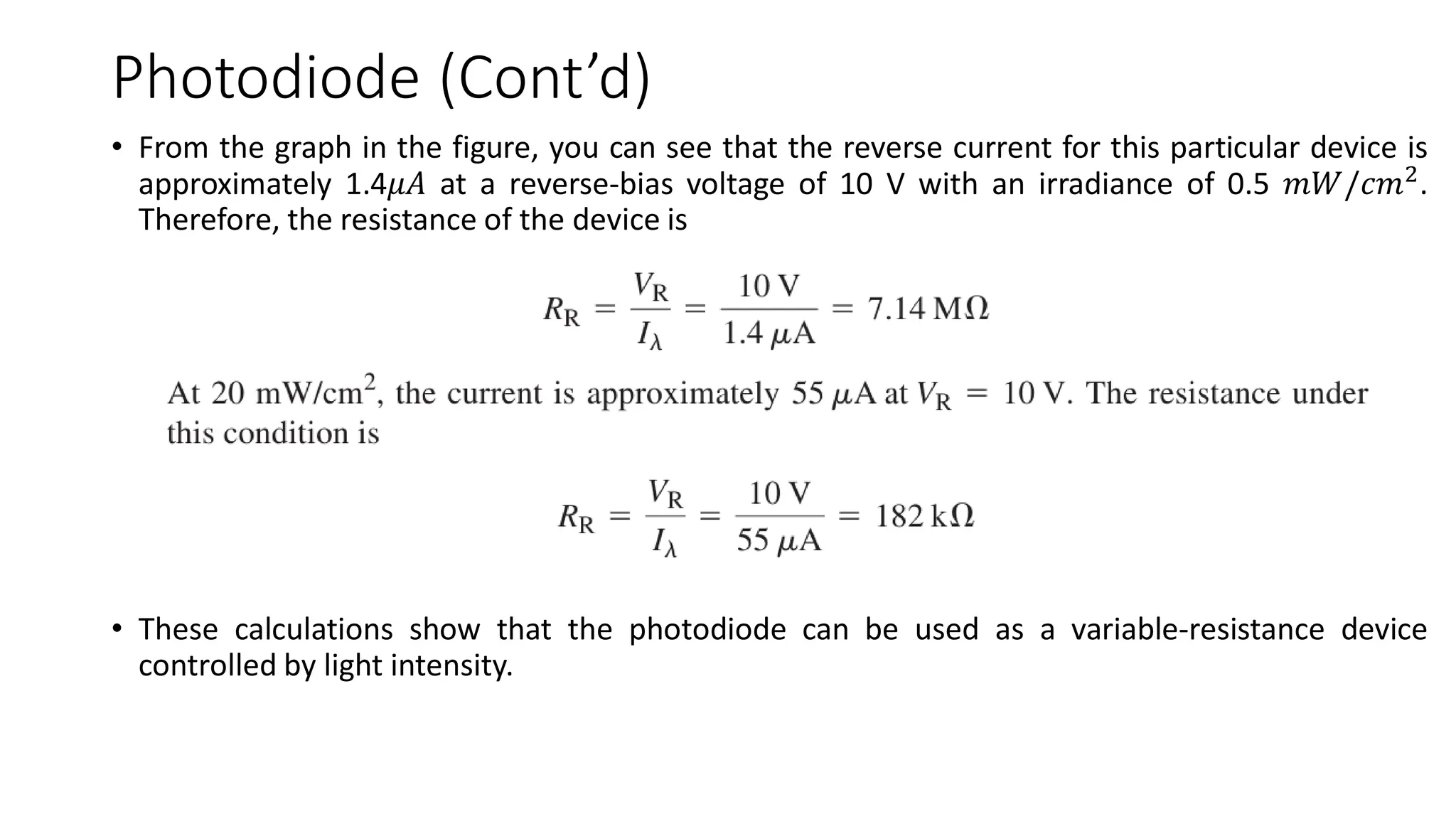 Photodiode (Cont’d)
• From the graph in the figure, you can see that the reverse current for this particular device is
approximately 1.4𝜇𝐴 at a reverse-bias voltage of 10 V with an irradiance of 0.5 𝑚𝑊/𝑐𝑚2
.
Therefore, the resistance of the device is
• These calculations show that the photodiode can be used as a variable-resistance device
controlled by light intensity.
 