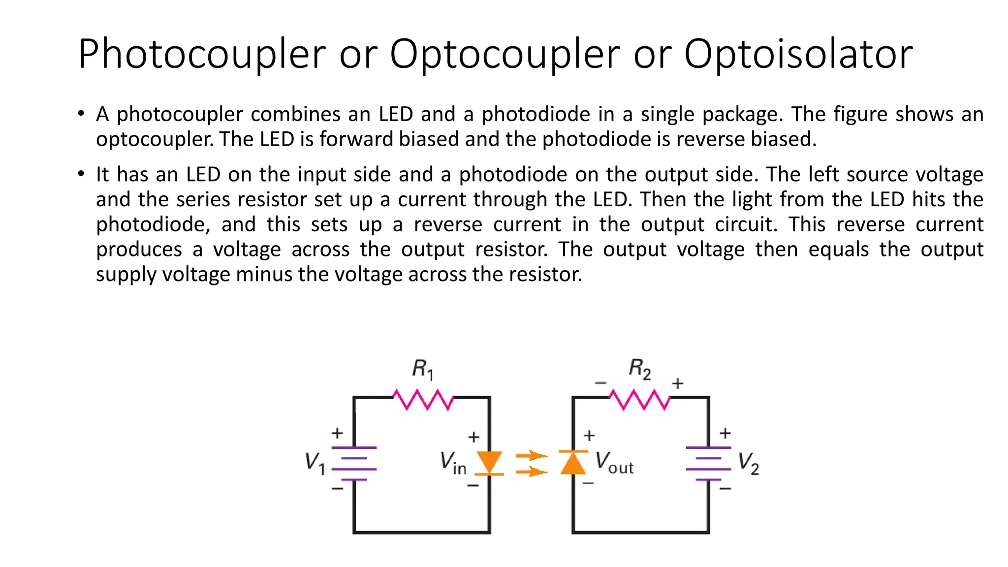 Photocoupler or Optocoupler or Optoisolator
• A photocoupler combines an LED and a photodiode in a single package. The figure shows an
optocoupler. The LED is forward biased and the photodiode is reverse biased.
• It has an LED on the input side and a photodiode on the output side. The left source voltage
and the series resistor set up a current through the LED. Then the light from the LED hits the
photodiode, and this sets up a reverse current in the output circuit. This reverse current
produces a voltage across the output resistor. The output voltage then equals the output
supply voltage minus the voltage across the resistor.
 