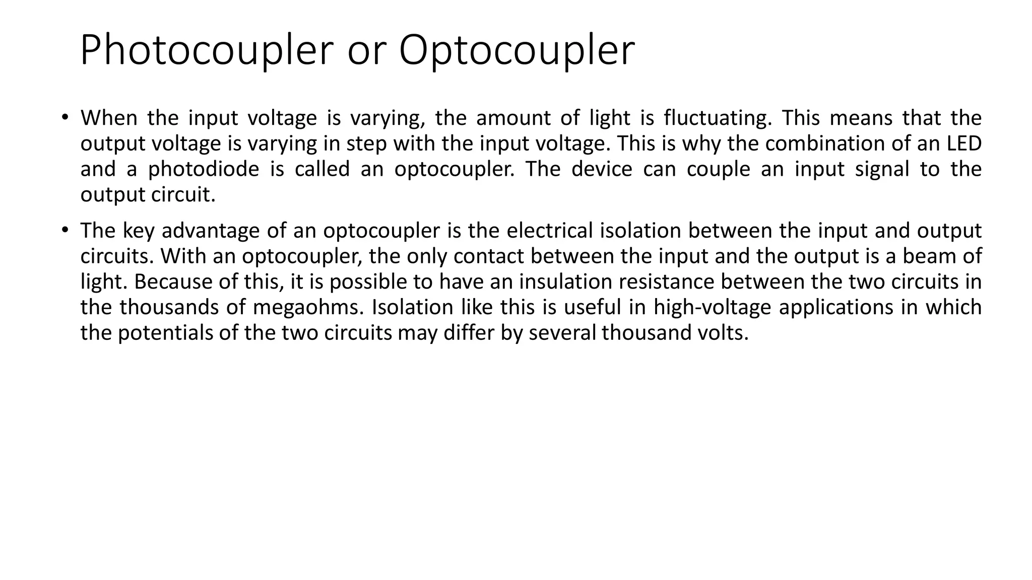 Photocoupler or Optocoupler
• When the input voltage is varying, the amount of light is fluctuating. This means that the
output voltage is varying in step with the input voltage. This is why the combination of an LED
and a photodiode is called an optocoupler. The device can couple an input signal to the
output circuit.
• The key advantage of an optocoupler is the electrical isolation between the input and output
circuits. With an optocoupler, the only contact between the input and the output is a beam of
light. Because of this, it is possible to have an insulation resistance between the two circuits in
the thousands of megaohms. Isolation like this is useful in high-voltage applications in which
the potentials of the two circuits may differ by several thousand volts.
 