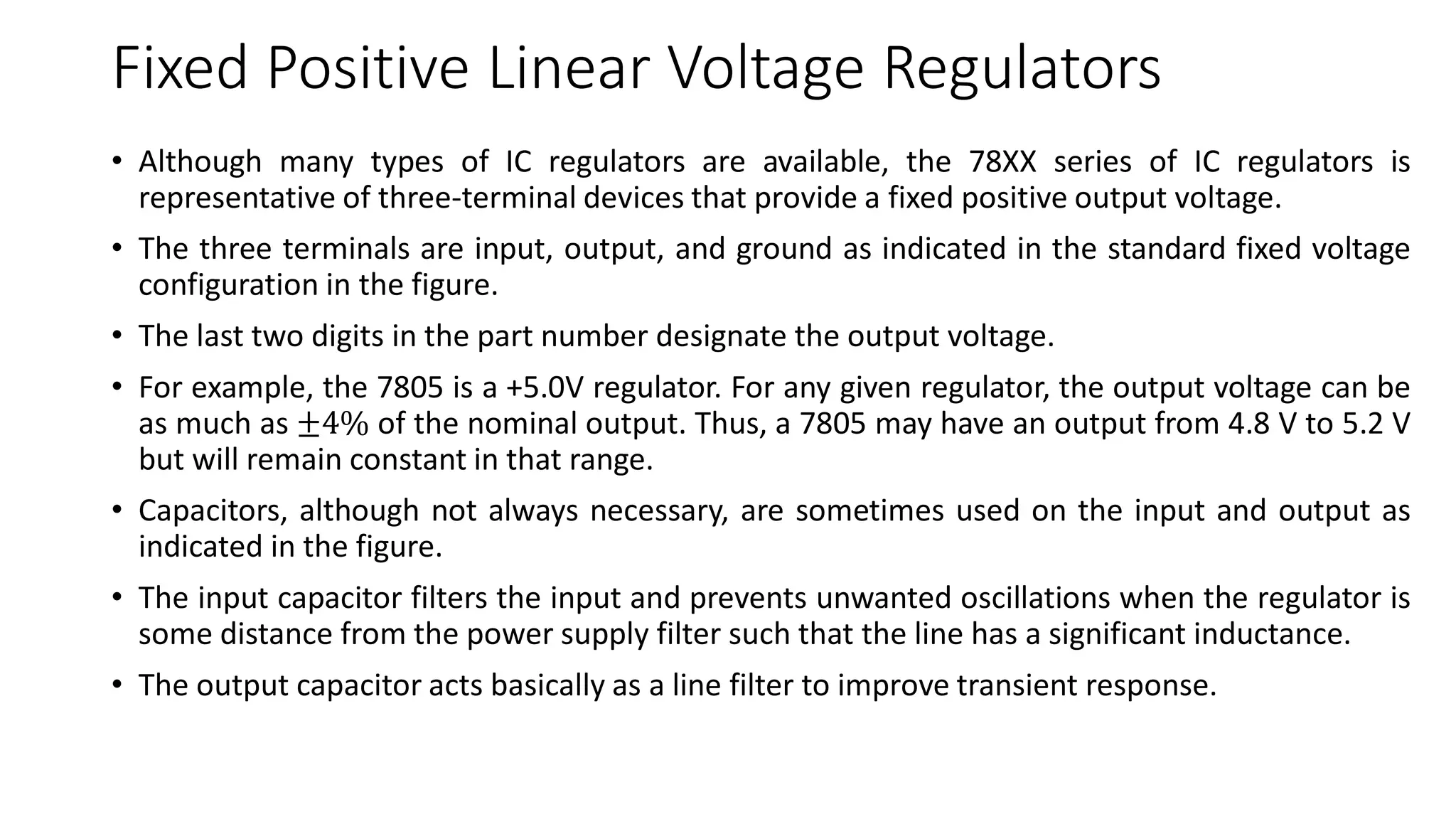 Fixed Positive Linear Voltage Regulators
• Although many types of IC regulators are available, the 78XX series of IC regulators is
representative of three-terminal devices that provide a fixed positive output voltage.
• The three terminals are input, output, and ground as indicated in the standard fixed voltage
configuration in the figure.
• The last two digits in the part number designate the output voltage.
• For example, the 7805 is a +5.0V regulator. For any given regulator, the output voltage can be
as much as ±4% of the nominal output. Thus, a 7805 may have an output from 4.8 V to 5.2 V
but will remain constant in that range.
• Capacitors, although not always necessary, are sometimes used on the input and output as
indicated in the figure.
• The input capacitor filters the input and prevents unwanted oscillations when the regulator is
some distance from the power supply filter such that the line has a significant inductance.
• The output capacitor acts basically as a line filter to improve transient response.
 