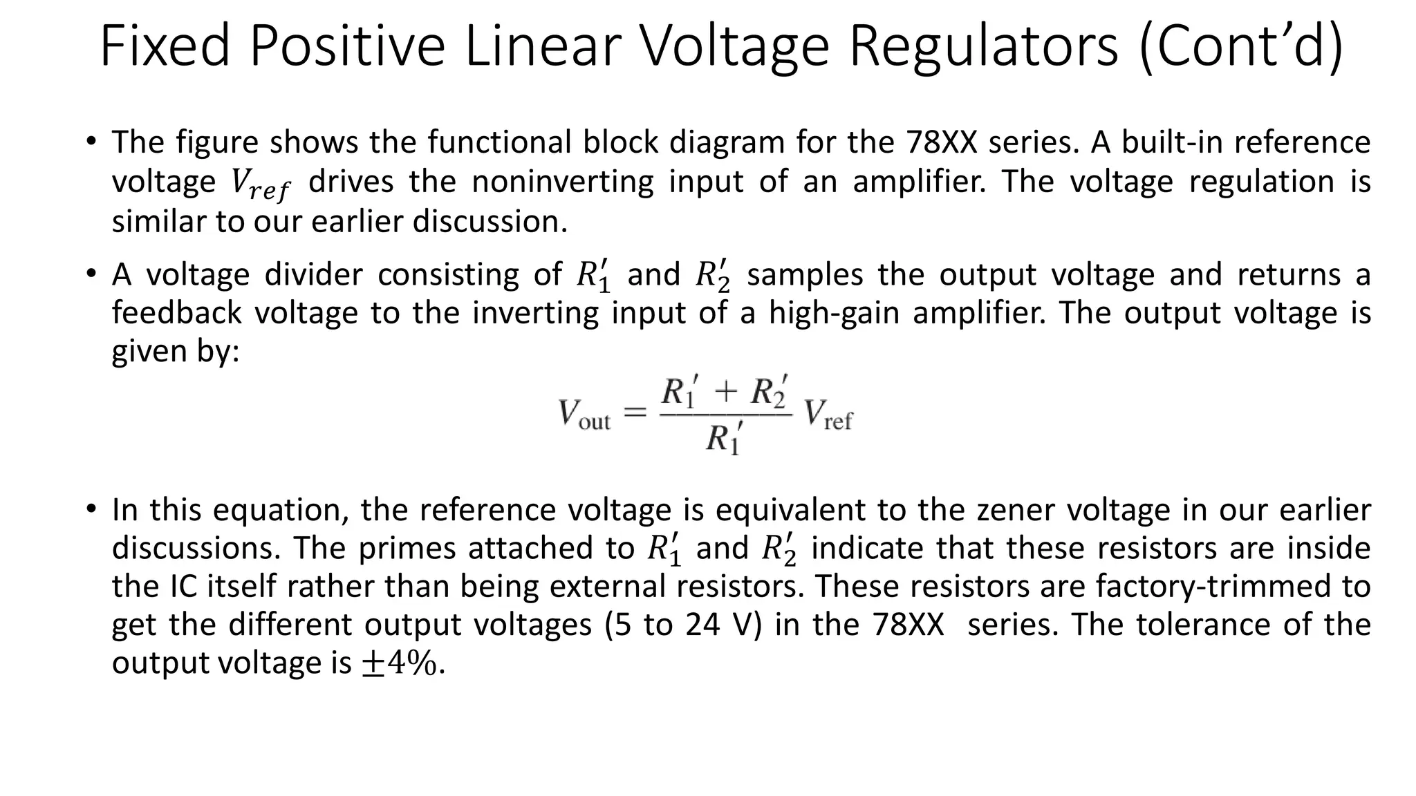 Fixed Positive Linear Voltage Regulators (Cont’d)
• The figure shows the functional block diagram for the 78XX series. A built-in reference
voltage 𝑉𝑟𝑒𝑓 drives the noninverting input of an amplifier. The voltage regulation is
similar to our earlier discussion.
• A voltage divider consisting of 𝑅1
′
and 𝑅2
′
samples the output voltage and returns a
feedback voltage to the inverting input of a high-gain amplifier. The output voltage is
given by:
• In this equation, the reference voltage is equivalent to the zener voltage in our earlier
discussions. The primes attached to 𝑅1
′
and 𝑅2
′
indicate that these resistors are inside
the IC itself rather than being external resistors. These resistors are factory-trimmed to
get the different output voltages (5 to 24 V) in the 78XX series. The tolerance of the
output voltage is ±4%.
 