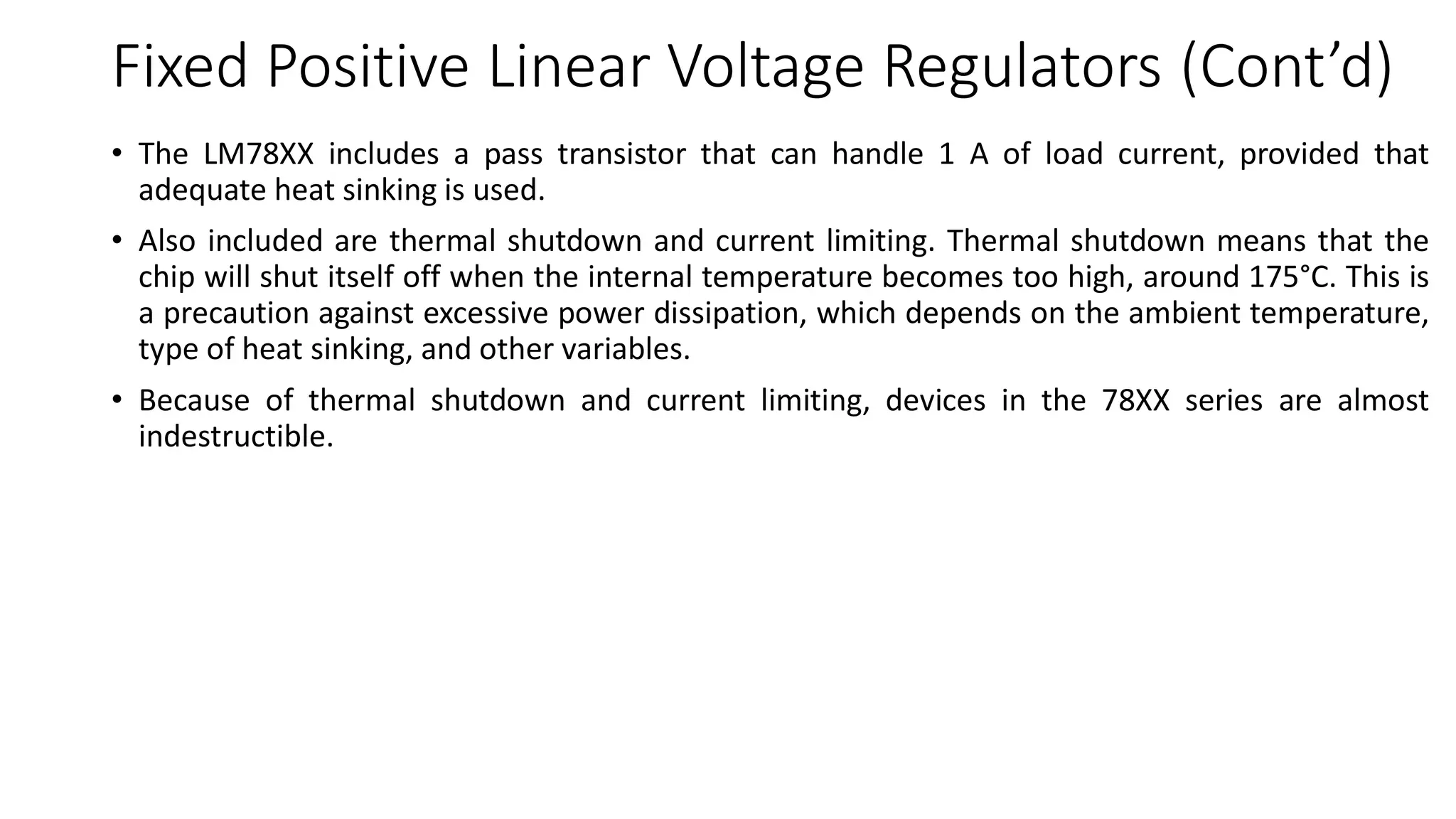 Fixed Positive Linear Voltage Regulators (Cont’d)
• The LM78XX includes a pass transistor that can handle 1 A of load current, provided that
adequate heat sinking is used.
• Also included are thermal shutdown and current limiting. Thermal shutdown means that the
chip will shut itself off when the internal temperature becomes too high, around 175°C. This is
a precaution against excessive power dissipation, which depends on the ambient temperature,
type of heat sinking, and other variables.
• Because of thermal shutdown and current limiting, devices in the 78XX series are almost
indestructible.
 