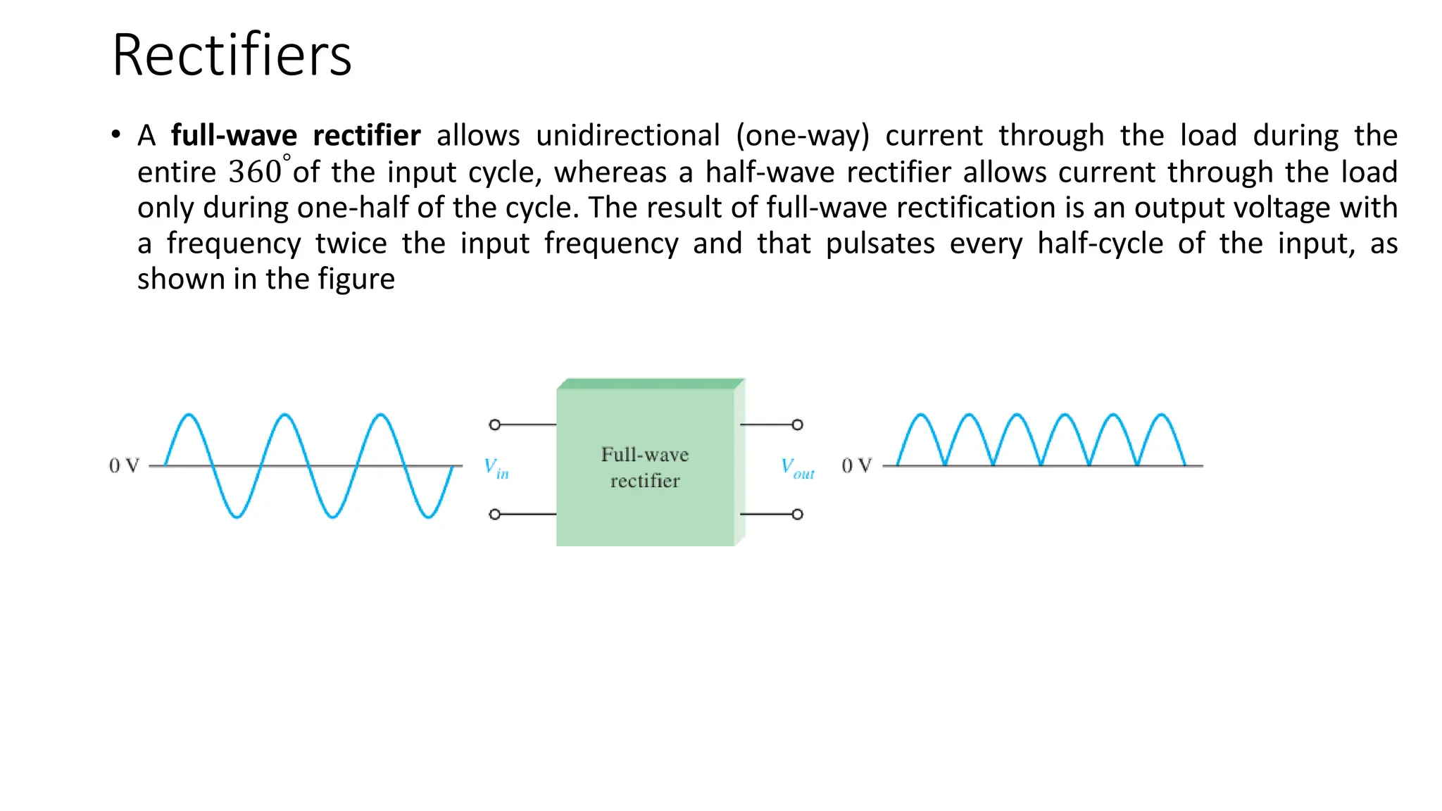 Rectifiers
• A full-wave rectifier allows unidirectional (one-way) current through the load during the
entire 360°
of the input cycle, whereas a half-wave rectifier allows current through the load
only during one-half of the cycle. The result of full-wave rectification is an output voltage with
a frequency twice the input frequency and that pulsates every half-cycle of the input, as
shown in the figure
 