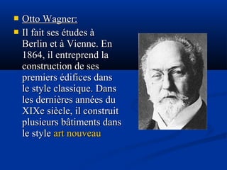 


Otto Wagner:
Il fait ses études à
Berlin et à Vienne. En
1864, il entreprend la
construction de ses
premiers édifices dans
le style classique. Dans
les dernières années du
XIXe siècle, il construit
plusieurs bâtiments dans
le style art nouveau

 
