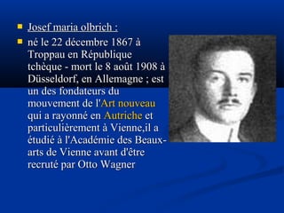 


Josef maria olbrich :
né le 22 décembre 1867 à
Troppau en République
tchèque - mort le 8 août 1908 à
Düsseldorf, en Allemagne ; est
un des fondateurs du
mouvement de l'Art nouveau
qui a rayonné en Autriche et
particulièrement à Vienne,il a
étudié à l'Académie des Beauxarts de Vienne avant d'être
recruté par Otto Wagner

 