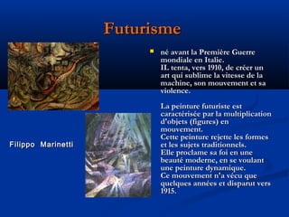 Futurisme


Filippo Marinetti

né avant la Première Guerre
mondiale en Italie.
IL tenta, vers 1910, de créer un
art qui sublime la vitesse de la
machine, son mouvement et sa
violence.
La peinture futuriste est
caractérisée par la multiplication
d'objets (figures) en
mouvement.
Cette peinture rejette les formes
et les sujets traditionnels.
Elle proclame sa foi en une
beauté moderne, en se voulant
une peinture dynamique.
Ce mouvement n'a vécu que
quelques années et disparut vers
1915.

 