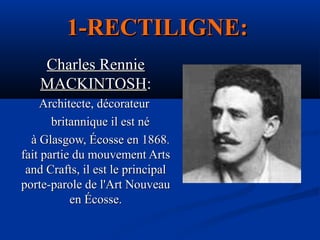 1-RECTILIGNE:
Charles Rennie
MACKINTOSH:
Architecte, décorateur
britannique il est né
à Glasgow, Écosse en 1868.
fait partie du mouvement Arts
and Crafts, il est le principal
porte-parole de l'Art Nouveau
en Écosse.

 