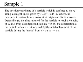 Sample 1
The position coordinate of a particle which is confined to move
along a straight line is given by s = 2t 3 − 24t + 6, where s is
measured in meters from a convenient origin and t is in seconds.
Determine (a) the time required for the particle to reach a velocity
of 72 m/s from its initial condition at t = 0, (b) the acceleration of
the particle when v = 30 m/s, and (c) the net displacement of the
particle during the interval from t = 1 s to t = 4 s.

 