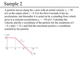Sample 2
A particle moves along the x-axis with an initial velocity vx = 50
m/s at the origin when t = 0. For the first 4 seconds it has no
acceleration, and thereafter it is acted on by a retarding force which
gives it a constant acceleration ax = −10 m/s2. Calculate the
velocity and the x-coordinate of the particle for the conditions of t
= 8 s and t = 12 s and find the maximum positive x-coordinate
reached by the particle.

 