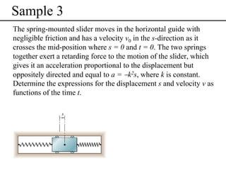 Sample 3
The spring-mounted slider moves in the horizontal guide with
negligible friction and has a velocity v0 in the s-direction as it
crosses the mid-position where s = 0 and t = 0. The two springs
together exert a retarding force to the motion of the slider, which
gives it an acceleration proportional to the displacement but
oppositely directed and equal to a = −k2s, where k is constant.
Determine the expressions for the displacement s and velocity v as
functions of the time t.

 