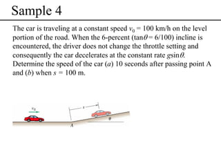 Sample 4
The car is traveling at a constant speed v0 = 100 km/h on the level
portion of the road. When the 6-percent (tanθ = 6/100) incline is
encountered, the driver does not change the throttle setting and
consequently the car decelerates at the constant rate gsinθ.
Determine the speed of the car (a) 10 seconds after passing point A
and (b) when s = 100 m.

 