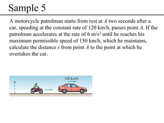 Sample 5
A motorcycle patrolman starts from rest at A two seconds after a
car, speeding at the constant rate of 120 km/h, passes point A. If the
patrolman accelerates at the rate of 6 m/s2 until he reaches his
maximum permissible speed of 150 km/h, which he maintains,
calculate the distance s from point A to the point at which he
overtakes the car.

 