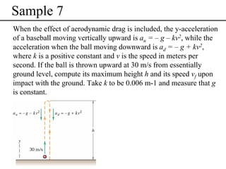 Sample 7
When the effect of aerodynamic drag is included, the y-acceleration
of a baseball moving vertically upward is au = – g – kv2, while the
acceleration when the ball moving downward is ad = – g + kv2,
where k is a positive constant and v is the speed in meters per
second. If the ball is thrown upward at 30 m/s from essentially
ground level, compute its maximum height h and its speed vf upon
impact with the ground. Take k to be 0.006 m-1 and measure that g
is constant.

 