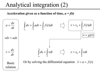 Analytical integration (2)
Acceleration given as a function of time, a = f(t)
dv
a=
dt

v

t

t

v0

0

0

∫ dv = ∫ adt = ∫ f (t )dt

t

v = v0 + ∫ f (t )dt
0

v = g (t )

vdv = ads

ds
v=
dt

Basic
relation

s

t

s0

0

∫ ds = ∫ vdt

t

s = s0 + ∫ vdt
0

Or by solving the differential equation && = a = f (t )
s

 
