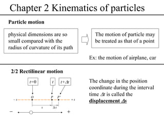 Chapter 2 Kinematics of particles
Particle motion
physical dimensions are so
small compared with the
radius of curvature of its path

The motion of particle may
be treated as that of a point
Ex: the motion of airplane, car

2/2 Rectilinear motion
t=0

−

t

t+Δt

+

The change in the position
coordinate during the interval
time Δt is called the
displacement Δs

 