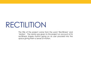 RECTILITION The title of the project came from the word ‘Rectilinear’ and ‘Motion’.  The name was given to this project on account of its rectilinear shapes rhythm going on as user proceed into the space giving them a sense of motion.  