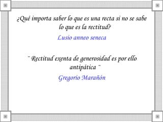 ¿Qué importa saber lo que es una recta si no se sabe
               lo que es la rectitud?
               Lusio anneo seneca

    ¨ Rectitud exenta de generosidad es por ello
                    antipática ¨
                Gregorio Marañón
 